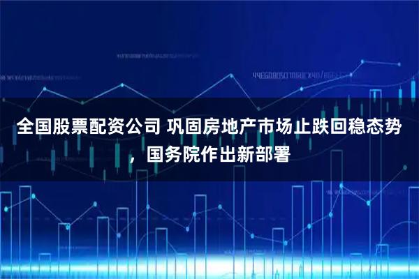 全国股票配资公司 巩固房地产市场止跌回稳态势，国务院作出新部署