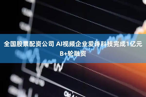 全国股票配资公司 AI视频企业爱诗科技完成1亿元B+轮融资