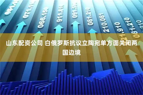 山东配资公司 白俄罗斯抗议立陶宛单方面关闭两国边境
