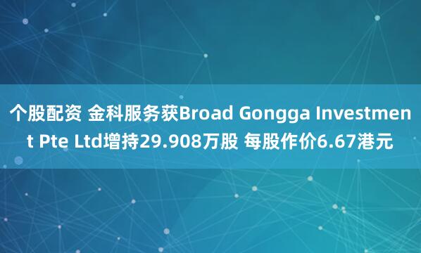 个股配资 金科服务获Broad Gongga Investment Pte Ltd增持29.908万股 每股作价6.67港元