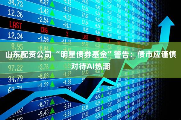山东配资公司 “明星债券基金”警告：债市应谨慎对待AI热潮
