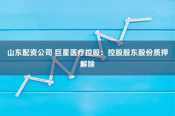 山东配资公司 巨星医疗控股：控股股东股份质押解除