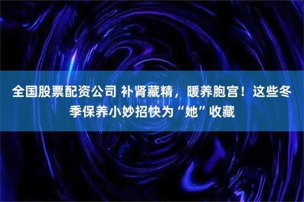 全国股票配资公司 补肾藏精，暖养胞宫！这些冬季保养小妙招快为“她”收藏