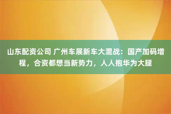 山东配资公司 广州车展新车大混战：国产加码增程，合资都想当新势力，人人抱华为大腿