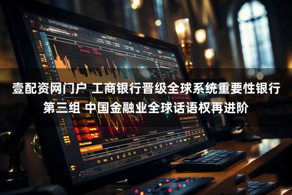 壹配资网门户 工商银行晋级全球系统重要性银行第三组 中国金融业全球话语权再进阶