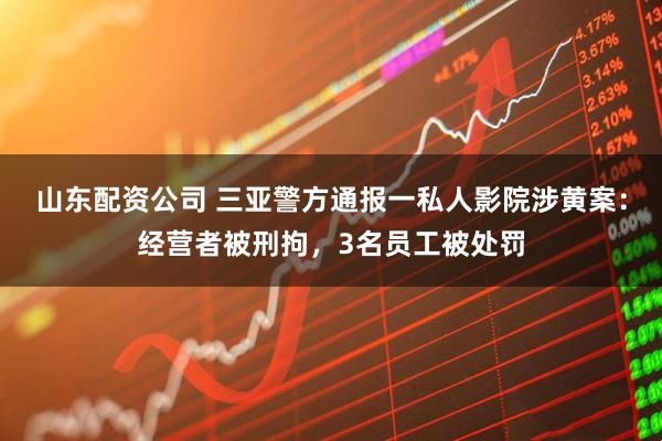 山东配资公司 三亚警方通报一私人影院涉黄案：经营者被刑拘，3名员工被处罚