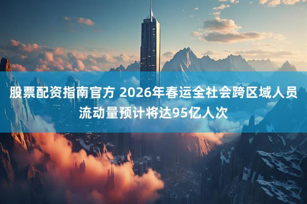 股票配资指南官方 2026年春运全社会跨区域人员流动量预计将达95亿人次
